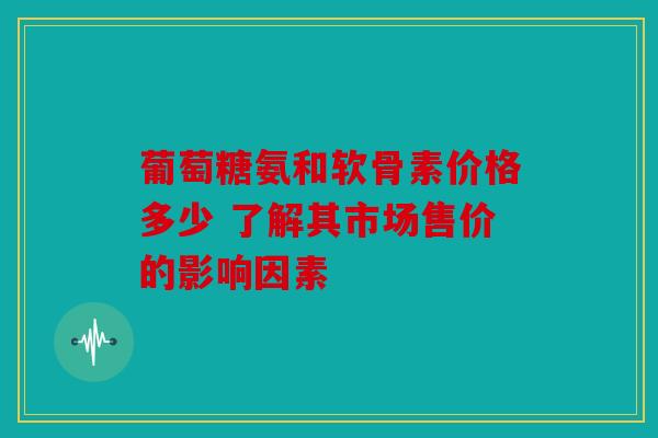 葡萄糖氨和软骨素价格多少 了解其市场售价的影响因素