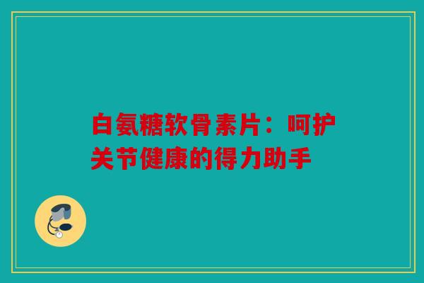 白氨糖软骨素片：呵护关节健康的得力助手