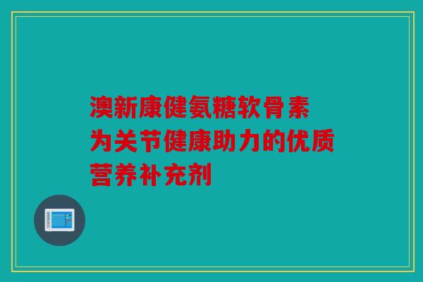 澳新康健氨糖软骨素 为关节健康助力的优质营养补充剂
