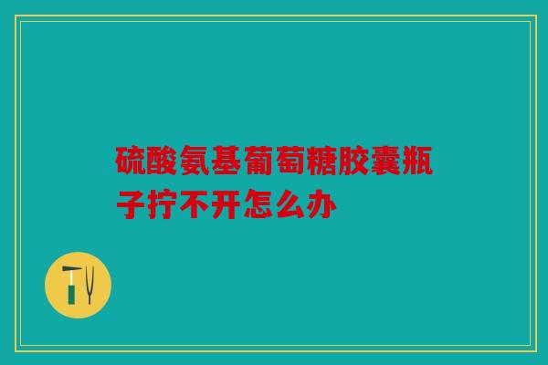 硫酸氨基葡萄糖胶囊瓶子拧不开怎么办