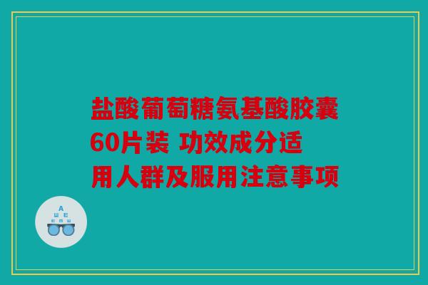 盐酸葡萄糖氨基酸胶囊60片装 功效成分适用人群及服用注意事项