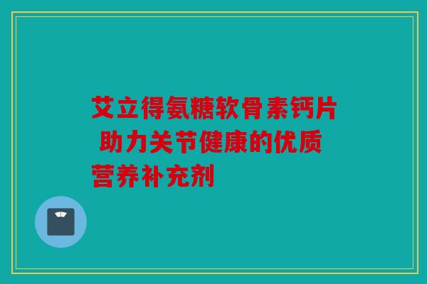 艾立得氨糖软骨素钙片 助力关节健康的优质营养补充剂