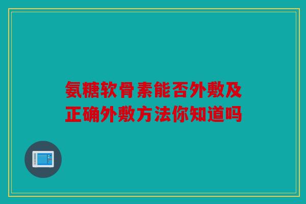 氨糖软骨素能否外敷及正确外敷方法你知道吗