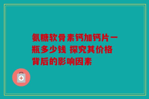 氨糖软骨素钙加钙片一瓶多少钱 探究其价格背后的影响因素