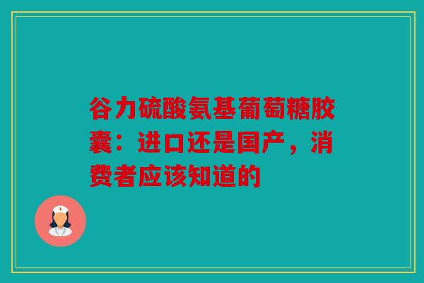 谷力硫酸氨基葡萄糖胶囊：进口还是国产，消费者应该知道的