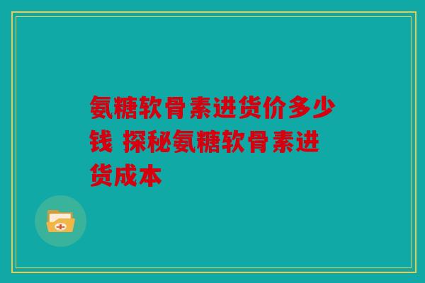 氨糖软骨素进货价多少钱 探秘氨糖软骨素进货成本