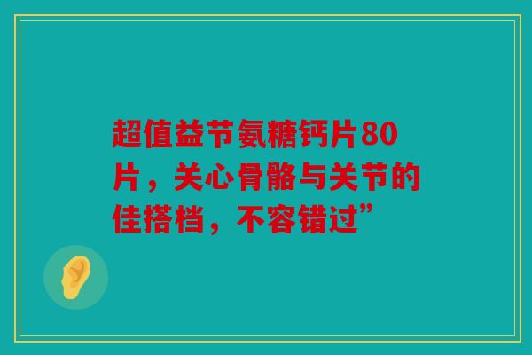 超值益节氨糖钙片80片，关心骨骼与关节的佳搭档，不容错过”