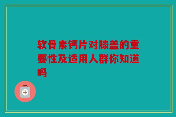 软骨素钙片对膝盖的重要性及适用人群你知道吗