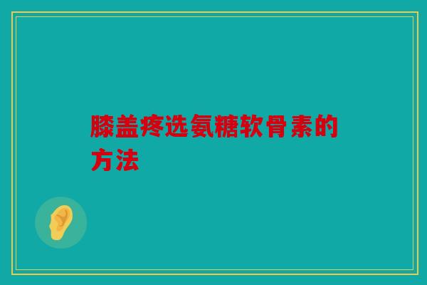 膝盖疼选氨糖软骨素的方法