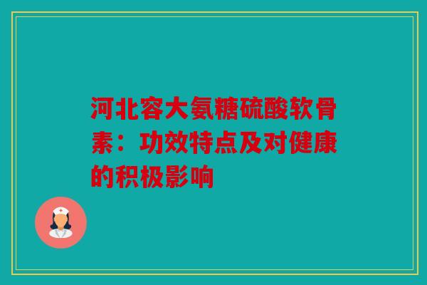 河北容大氨糖硫酸软骨素：功效特点及对健康的积极影响