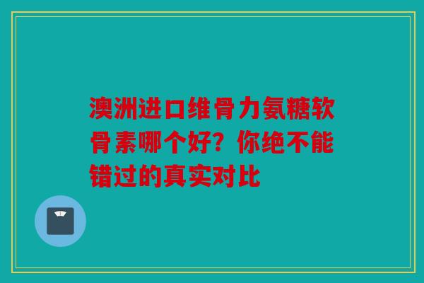 澳洲进口维骨力氨糖软骨素哪个好？你绝不能错过的真实对比