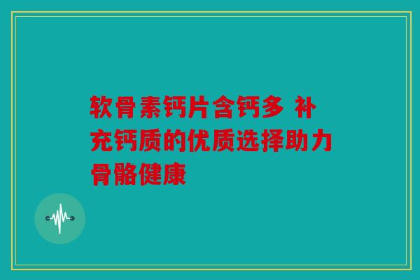 软骨素钙片含钙多 补充钙质的优质选择助力骨骼健康