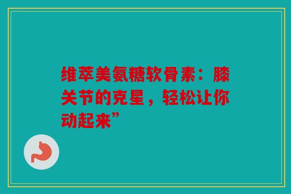 维萃美氨糖软骨素：膝关节的克星，轻松让你动起来”