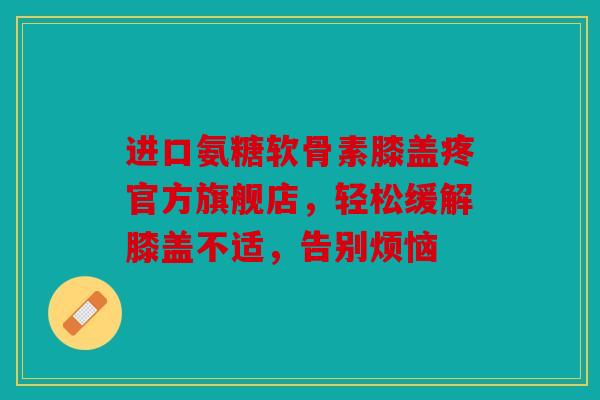 进口氨糖软骨素膝盖疼官方旗舰店，轻松缓解膝盖不适，告别烦恼