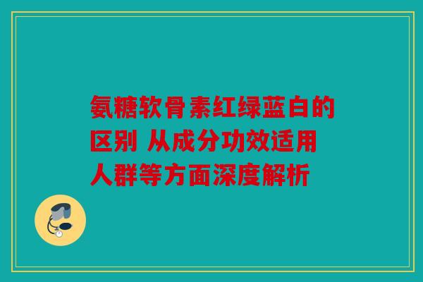 氨糖软骨素红绿蓝白的区别 从成分功效适用人群等方面深度解析