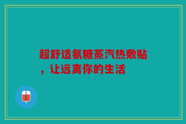 超舒适氨糖蒸汽热敷贴，让远离你的生活