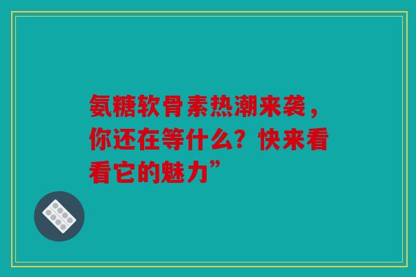 氨糖软骨素热潮来袭，你还在等什么？快来看看它的魅力”