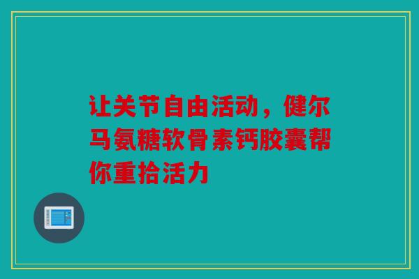 让关节自由活动，健尔马氨糖软骨素钙胶囊帮你重拾活力