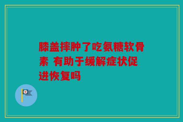 膝盖摔肿了吃氨糖软骨素 有助于缓解症状促进恢复吗