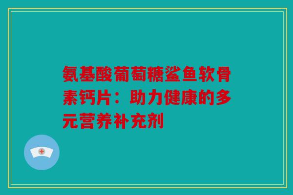 氨基酸葡萄糖鲨鱼软骨素钙片：助力健康的多元营养补充剂