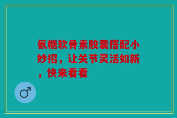 氨糖软骨素胶囊搭配小妙招，让关节灵活如新，快来看看