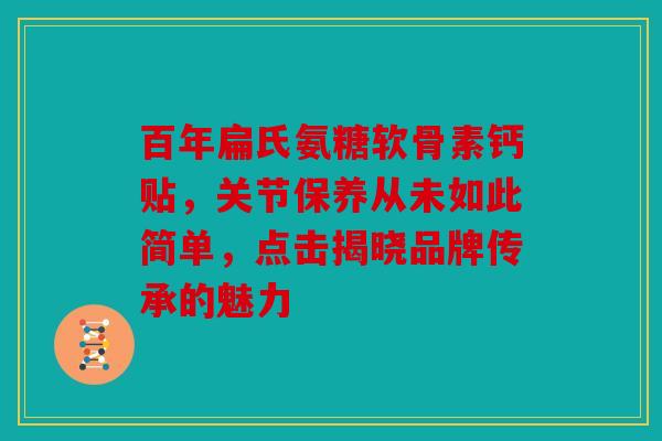 百年扁氏氨糖软骨素钙贴，关节保养从未如此简单，点击揭晓品牌传承的魅力