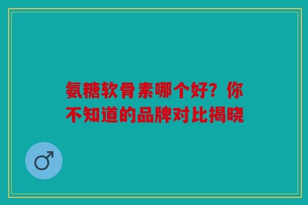 氨糖软骨素哪个好？你不知道的品牌对比揭晓