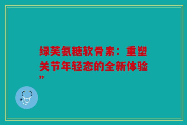 绿芙氨糖软骨素：重塑关节年轻态的全新体验”