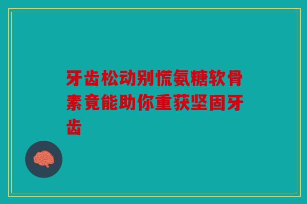 牙齿松动别慌氨糖软骨素竟能助你重获坚固牙齿