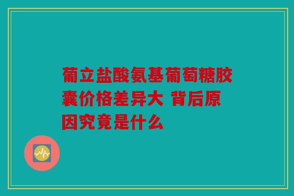 葡立盐酸氨基葡萄糖胶囊价格差异大 背后原因究竟是什么