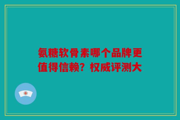 氨糖软骨素哪个品牌更值得信赖？权威评测大
