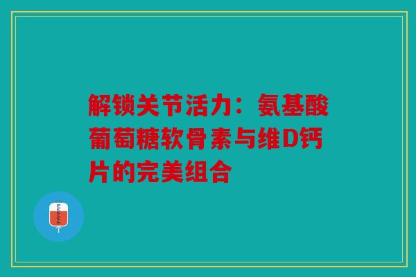 解锁关节活力：氨基酸葡萄糖软骨素与维D钙片的完美组合