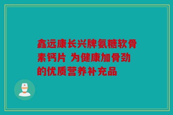 鑫远康长兴牌氨糖软骨素钙片 为健康加骨劲的优质营养补充品