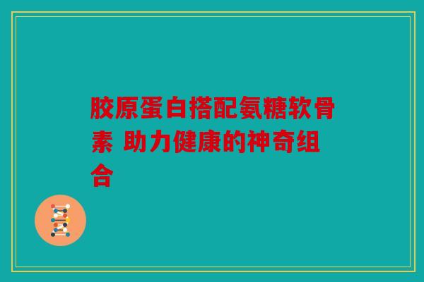 胶原蛋白搭配氨糖软骨素 助力健康的神奇组合