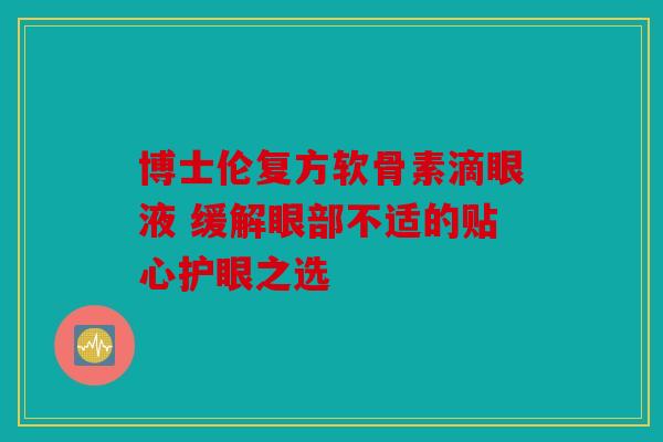 博士伦复方软骨素滴眼液 缓解眼部不适的贴心护眼之选