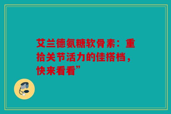 艾兰德氨糖软骨素：重拾关节活力的佳搭档，快来看看”
