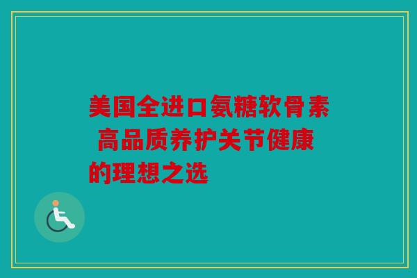 美国全进口氨糖软骨素 高品质养护关节健康的理想之选