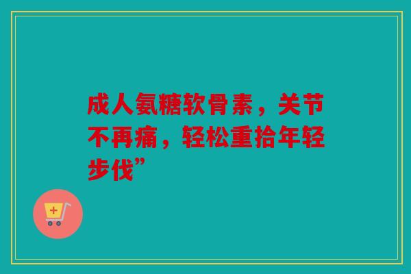 成人氨糖软骨素，关节不再痛，轻松重拾年轻步伐”