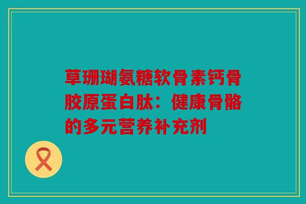 草珊瑚氨糖软骨素钙骨胶原蛋白肽：健康骨骼的多元营养补充剂