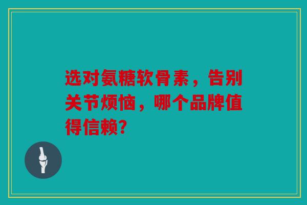 选对氨糖软骨素，告别关节烦恼，哪个品牌值得信赖？