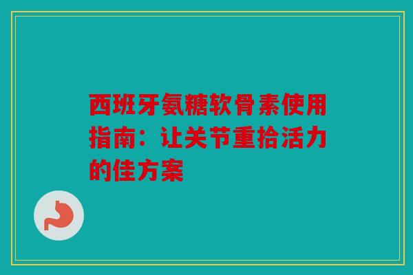 西班牙氨糖软骨素使用指南：让关节重拾活力的佳方案