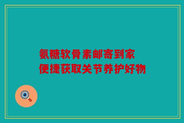 氨糖软骨素邮寄到家 便捷获取关节养护好物