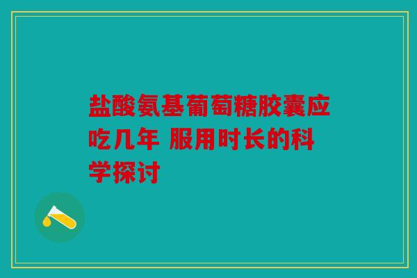 盐酸氨基葡萄糖胶囊应吃几年 服用时长的科学探讨