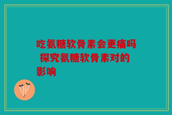 吃氨糖软骨素会更痛吗 探究氨糖软骨素对的影响