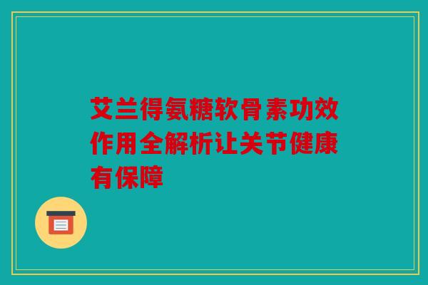 艾兰得氨糖软骨素功效作用全解析让关节健康有保障