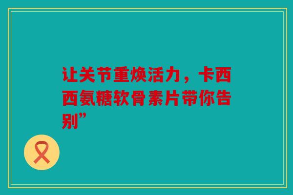 让关节重焕活力，卡西西氨糖软骨素片带你告别”