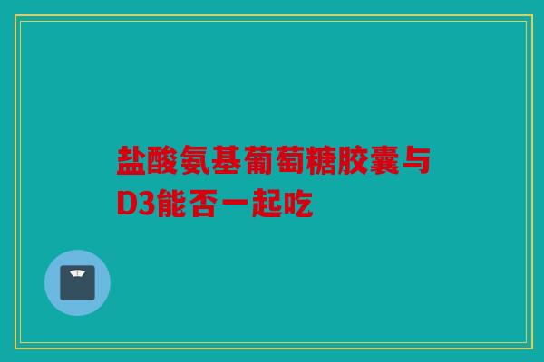 盐酸氨基葡萄糖胶囊与D3能否一起吃