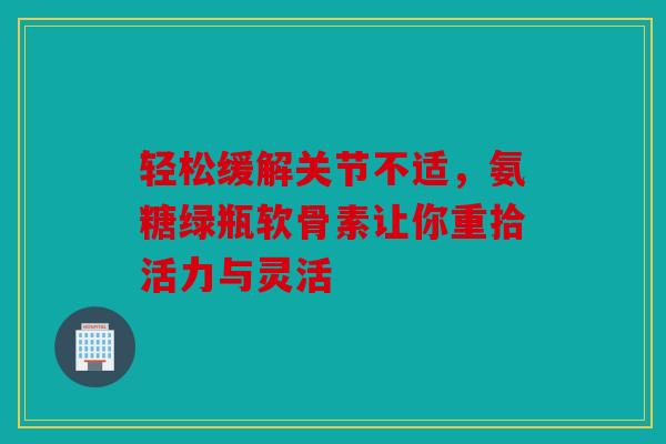 轻松缓解关节不适，氨糖绿瓶软骨素让你重拾活力与灵活