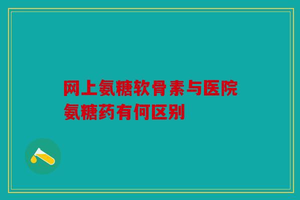 网上氨糖软骨素与医院氨糖药有何区别