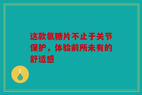 这款氨糖片不止于关节保护，体验前所未有的舒适感